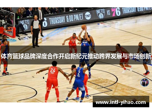 体育篮球品牌深度合作开启新纪元推动跨界发展与市场创新 体育篮球品牌深度合作开启新纪元推动跨界发展与市场创新
