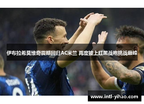 伊布拉希莫维奇震撼回归AC米兰 再度披上红黑战袍挑战巅峰