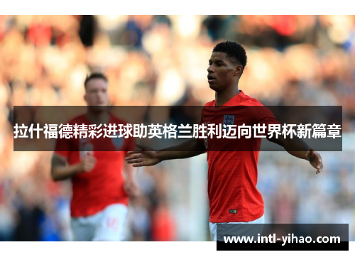拉什福德精彩进球助英格兰胜利迈向世界杯新篇章 拉什福德精彩进球助英格兰胜利迈向世界杯新篇章