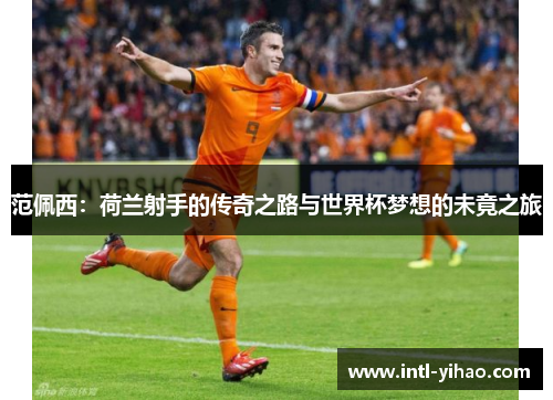 范佩西:荷兰射手的传奇之路与世界杯梦想的未竟之旅 范佩西:荷兰射手的传奇之路与世界杯梦想的未竟之旅