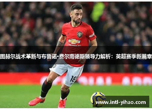 图赫尔战术革新与布鲁诺·费尔南德斯领导力解析：英超赛季新篇章