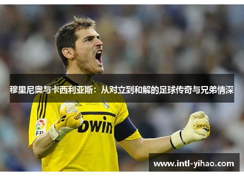 穆里尼奥与卡西利亚斯：从对立到和解的足球传奇与兄弟情深