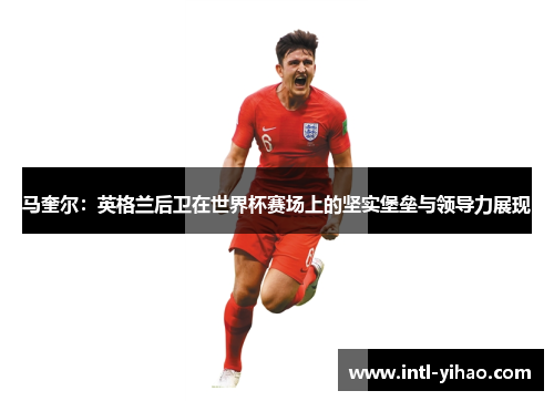马奎尔：英格兰后卫在世界杯赛场上的坚实堡垒与领导力展现
