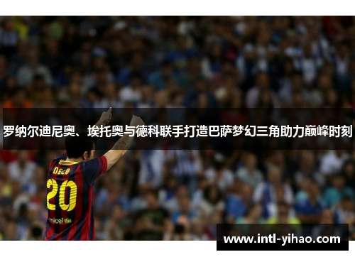 罗纳尔迪尼奥、埃托奥与德科联手打造巴萨梦幻三角助力巅峰时刻