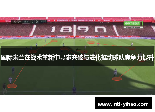 国际米兰在战术革新中寻求突破与进化推动球队竞争力提升