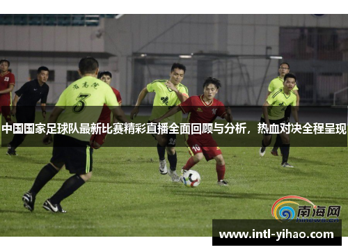 中国国家足球队最新比赛精彩直播全面回顾与分析,热血对决全程呈现 中国国家足球队最新比赛精彩直播全面回顾与分析,热血对决全程呈现