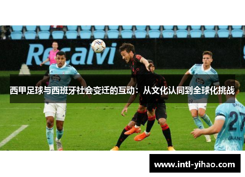 西甲足球与西班牙社会变迁的互动:从文化认同到全球化挑战 西甲足球与西班牙社会变迁的互动:从文化认同到全球化挑战