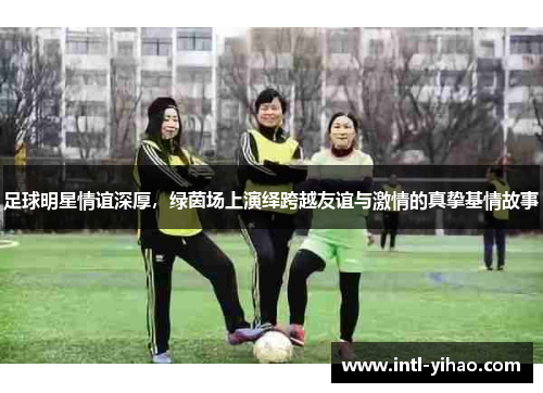 足球明星情谊深厚,绿茵场上演绎跨越友谊与激情的真挚基情故事 足球明星情谊深厚,绿茵场上演绎跨越友谊与激情的真挚基情故事