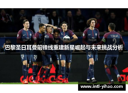 巴黎圣日耳曼前锋线重建新星崛起与未来挑战分析 巴黎圣日耳曼前锋线重建新星崛起与未来挑战分析