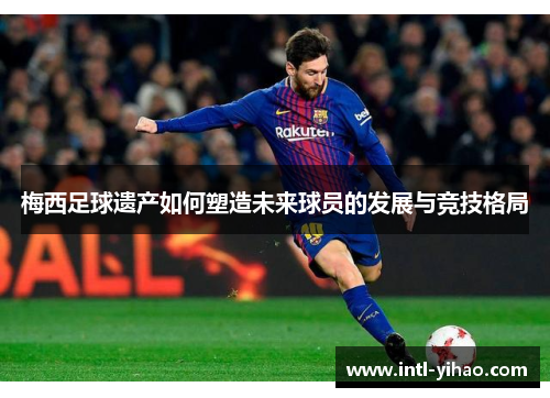 梅西足球遗产如何塑造未来球员的发展与竞技格局 梅西足球遗产如何塑造未来球员的发展与竞技格局