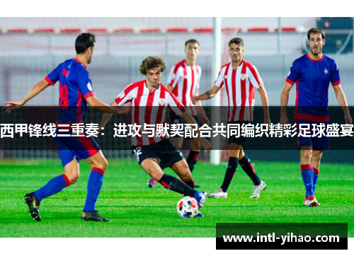 西甲锋线三重奏：进攻与默契配合共同编织精彩足球盛宴