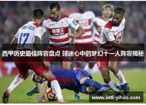 西甲历史最佳阵容盘点 球迷心中的梦幻十一人阵容揭秘 西甲历史最佳阵容盘点 球迷心中的梦幻十一人阵容揭秘