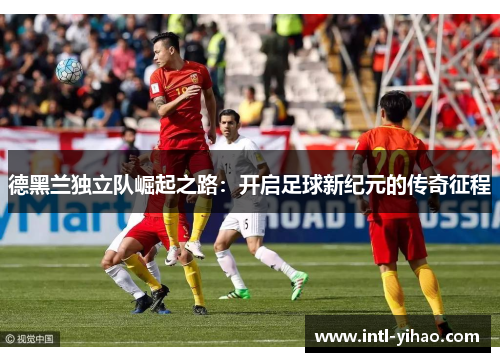 德黑兰独立队崛起之路:开启足球新纪元的传奇征程 德黑兰独立队崛起之路:开启足球新纪元的传奇征程