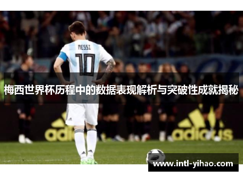 梅西世界杯历程中的数据表现解析与突破性成就揭秘
