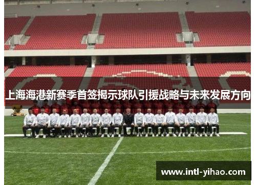 上海海港新赛季首签揭示球队引援战略与未来发展方向 上海海港新赛季首签揭示球队引援战略与未来发展方向