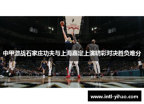 中甲激战石家庄功夫与上海嘉定上演精彩对决胜负难分