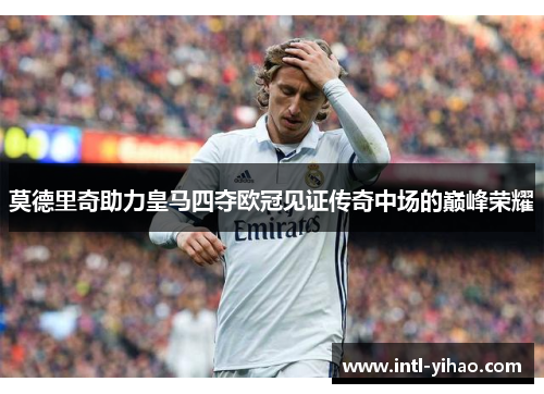 莫德里奇助力皇马四夺欧冠见证传奇中场的巅峰荣耀 莫德里奇助力皇马四夺欧冠见证传奇中场的巅峰荣耀