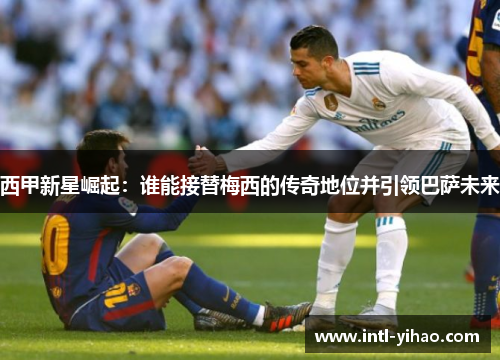 西甲新星崛起：谁能接替梅西的传奇地位并引领巴萨未来