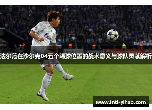 法尔范在沙尔克04五个踢球位置的战术意义与球队贡献解析