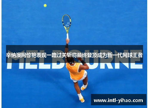 辛纳澳网惊艳表现一路过关斩将最终登顶成为新一代网球王者