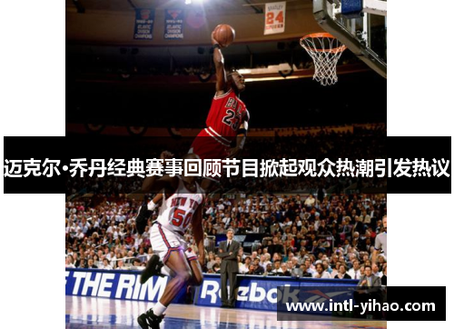 迈克尔·乔丹经典赛事回顾节目掀起观众热潮引发热议