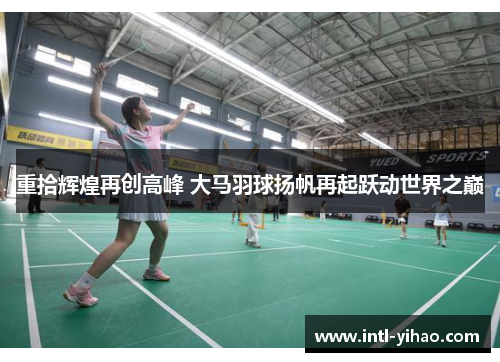 重拾辉煌再创高峰 大马羽球扬帆再起跃动世界之巅