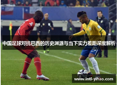 中国足球对抗巴西的历史渊源与当下实力差距深度解析