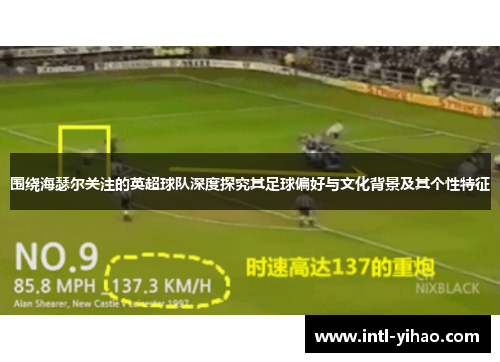 围绕海瑟尔关注的英超球队深度探究其足球偏好与文化背景及其个性特征 围绕海瑟尔关注的英超球队深度探究其足球偏好与文化背景及其个性特征