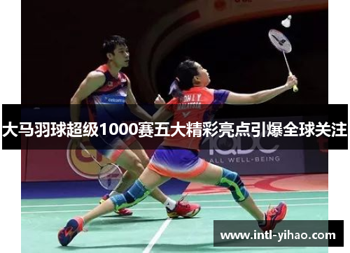 大马羽球超级1000赛五大精彩亮点引爆全球关注