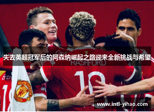 失去英超冠军后的阿森纳崛起之路迎来全新挑战与希望 失去英超冠军后的阿森纳崛起之路迎来全新挑战与希望