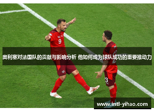 奥利塞对法国队的贡献与影响分析 他如何成为球队成功的重要推动力 奥利塞对法国队的贡献与影响分析 他如何成为球队成功的重要推动力