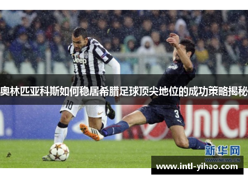 奥林匹亚科斯如何稳居希腊足球顶尖地位的成功策略揭秘