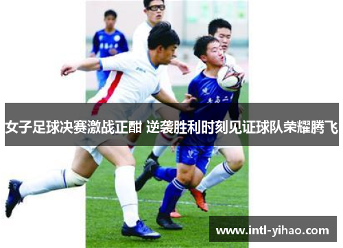 女子足球决赛激战正酣 逆袭胜利时刻见证球队荣耀腾飞