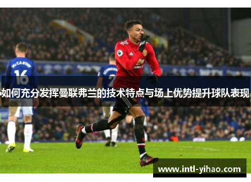 如何充分发挥曼联弗兰的技术特点与场上优势提升球队表现 如何充分发挥曼联弗兰的技术特点与场上优势提升球队表现