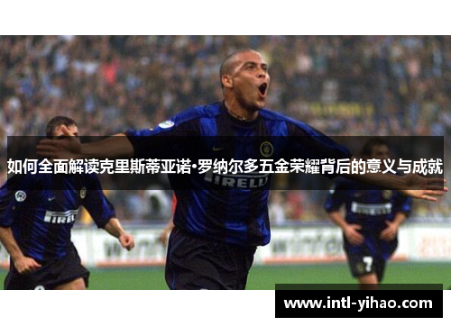 如何全面解读克里斯蒂亚诺·罗纳尔多五金荣耀背后的意义与成就 如何全面解读克里斯蒂亚诺·罗纳尔多五金荣耀背后的意义与成就