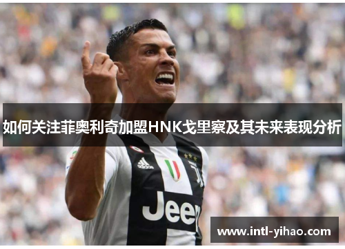 如何关注菲奥利奇加盟HNK戈里察及其未来表现分析 如何关注菲奥利奇加盟HNK戈里察及其未来表现分析