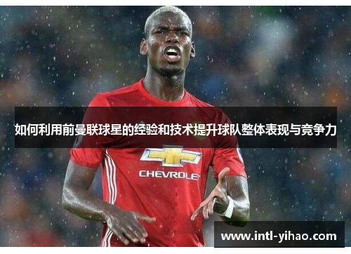 如何利用前曼联球星的经验和技术提升球队整体表现与竞争力 如何利用前曼联球星的经验和技术提升球队整体表现与竞争力