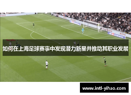 如何在上海足球赛事中发现潜力新星并推动其职业发展