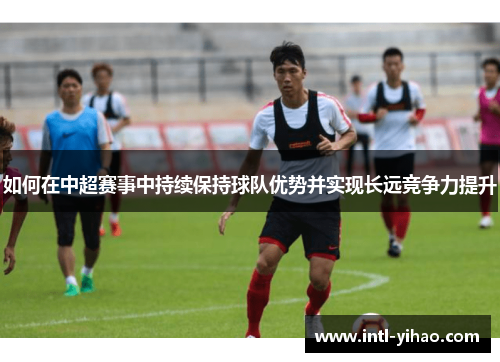 如何在中超赛事中持续保持球队优势并实现长远竞争力提升 如何在中超赛事中持续保持球队优势并实现长远竞争力提升