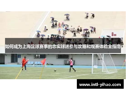 如何成为上海足球赛事的忠实球迷参与攻略和观赛体验全指南