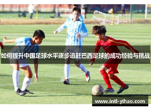 如何提升中国足球水平逐步追赶巴西足球的成功经验与挑战