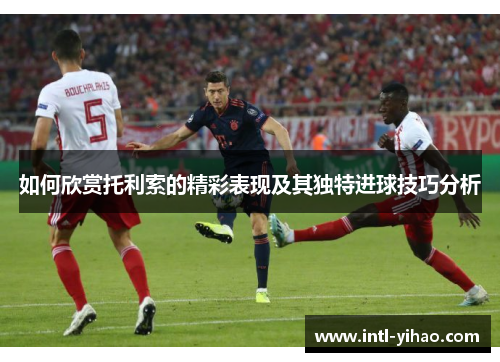 如何欣赏托利索的精彩表现及其独特进球技巧分析