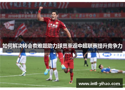 如何解决转会费难题助力球员重返中超联赛提升竞争力