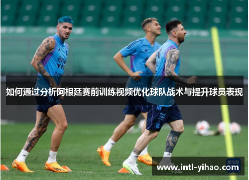 如何通过分析阿根廷赛前训练视频优化球队战术与提升球员表现