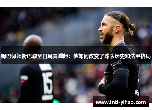 姆巴佩领衔巴黎圣日耳曼崛起:他如何改变了球队历史和法甲格局 姆巴佩领衔巴黎圣日耳曼崛起:他如何改变了球队历史和法甲格局