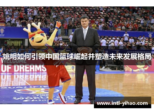 姚明如何引领中国篮球崛起并塑造未来发展格局 姚明如何引领中国篮球崛起并塑造未来发展格局