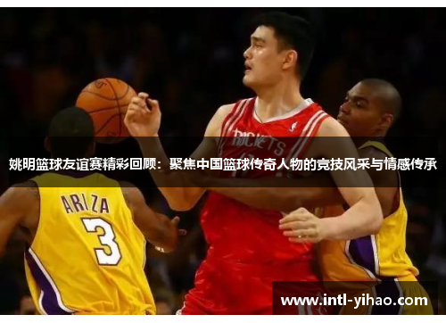 姚明篮球友谊赛精彩回顾：聚焦中国篮球传奇人物的竞技风采与情感传承